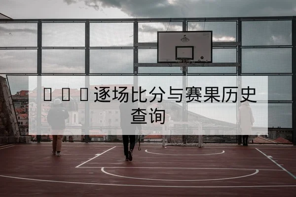 CBA逐场比分与赛果历史查询